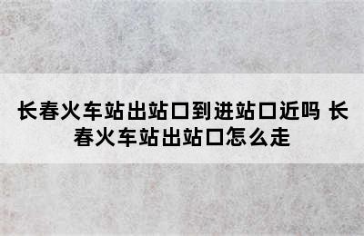 长春火车站出站口到进站口近吗 长春火车站出站口怎么走